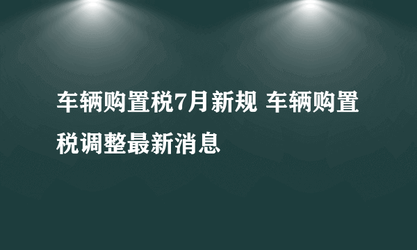 车辆购置税7月新规 车辆购置税调整最新消息