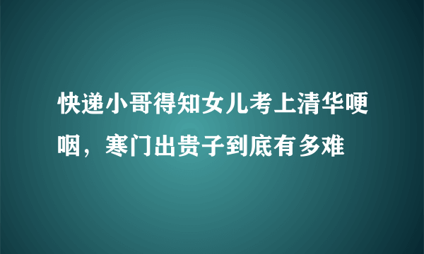快递小哥得知女儿考上清华哽咽，寒门出贵子到底有多难