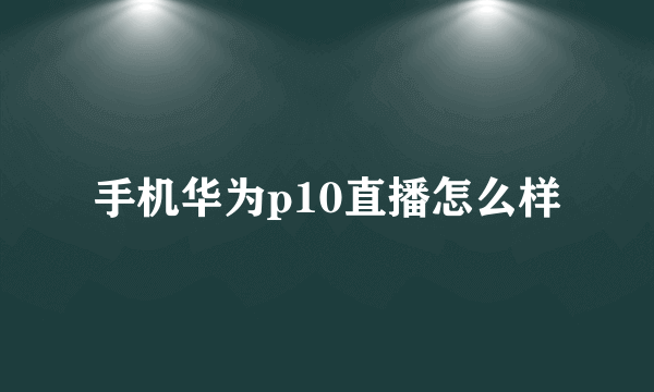 手机华为p10直播怎么样