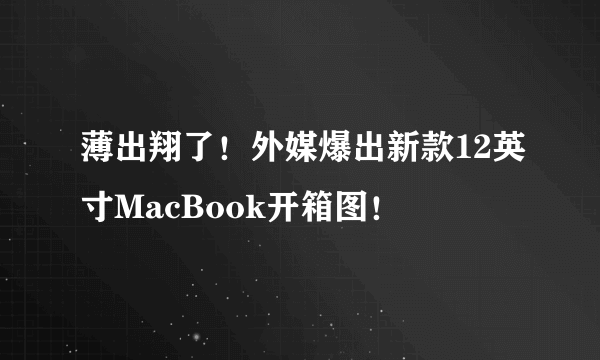 薄出翔了！外媒爆出新款12英寸MacBook开箱图！