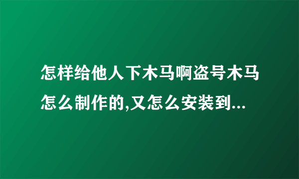 怎样给他人下木马啊盗号木马怎么制作的,又怎么安装到他人家的电脑里的?