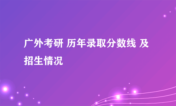 广外考研 历年录取分数线 及 招生情况