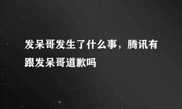 发呆哥发生了什么事，腾讯有跟发呆哥道歉吗