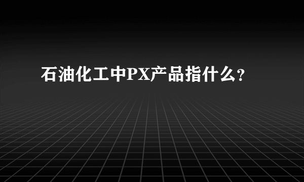 石油化工中PX产品指什么？