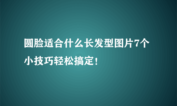 圆脸适合什么长发型图片7个小技巧轻松搞定！