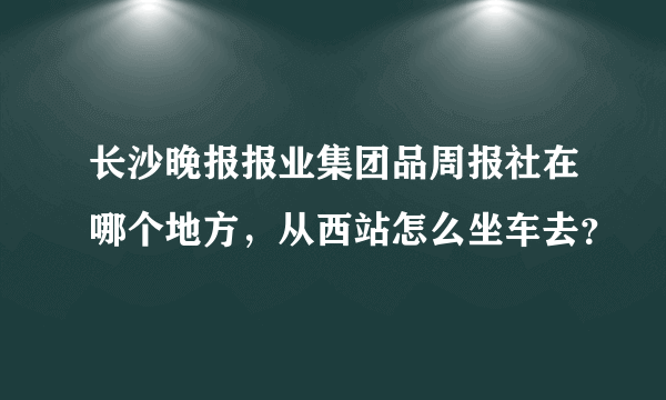 长沙晚报报业集团品周报社在哪个地方，从西站怎么坐车去？
