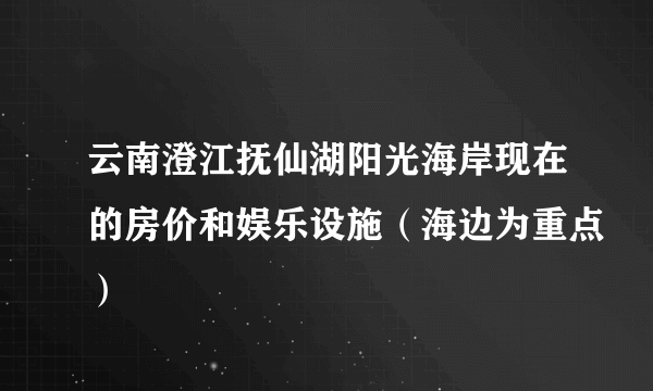 云南澄江抚仙湖阳光海岸现在的房价和娱乐设施（海边为重点）