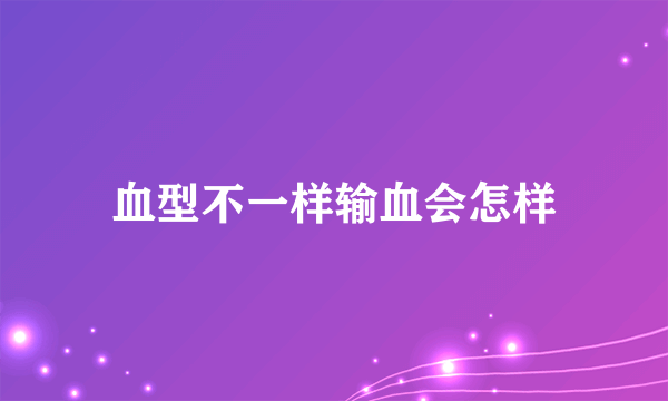 血型不一样输血会怎样