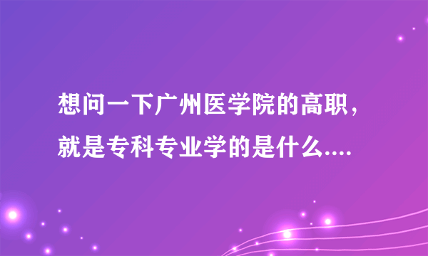 想问一下广州医学院的高职，就是专科专业学的是什么....