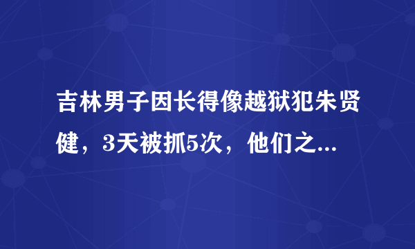 吉林男子因长得像越狱犯朱贤健，3天被抓5次，他们之间究竟有多相似？