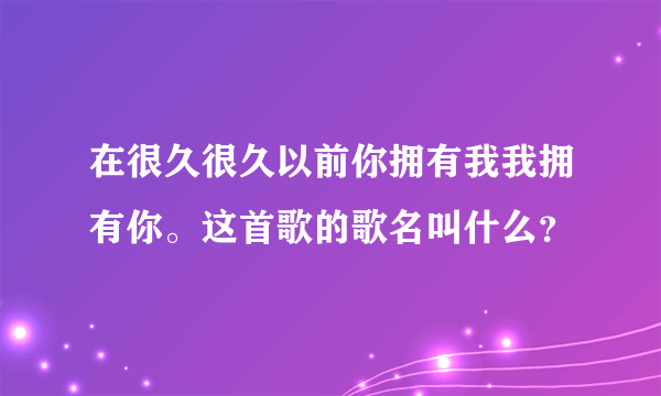 在很久很久以前你拥有我我拥有你。这首歌的歌名叫什么？