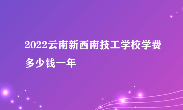 2022云南新西南技工学校学费多少钱一年