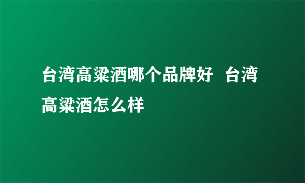 台湾高粱酒哪个品牌好  台湾高粱酒怎么样