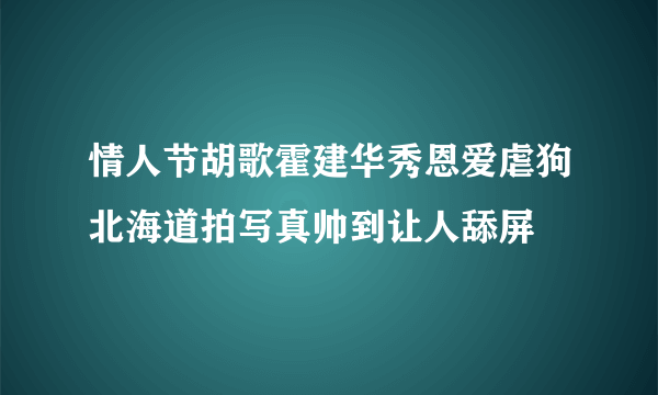 情人节胡歌霍建华秀恩爱虐狗北海道拍写真帅到让人舔屏