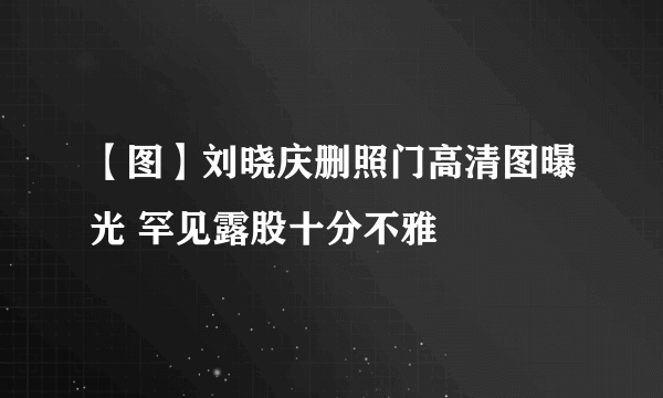 【图】刘晓庆删照门高清图曝光 罕见露股十分不雅