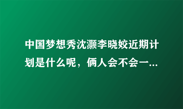 中国梦想秀沈灏李晓姣近期计划是什么呢，俩人会不会一起开演唱会啊