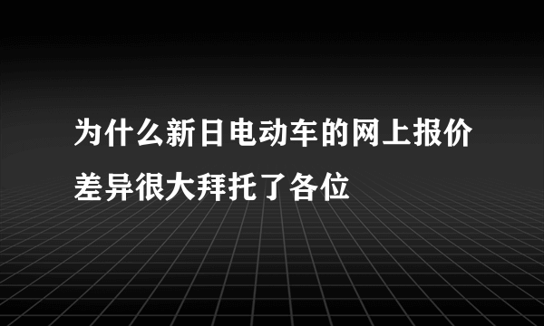 为什么新日电动车的网上报价差异很大拜托了各位