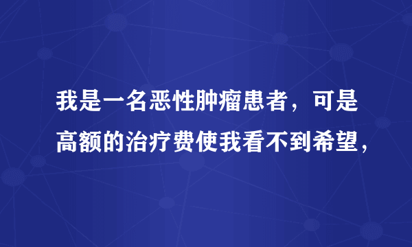 我是一名恶性肿瘤患者，可是高额的治疗费使我看不到希望，