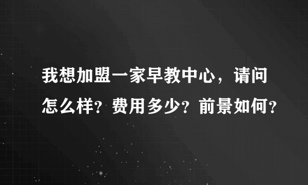 我想加盟一家早教中心，请问怎么样？费用多少？前景如何？