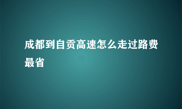成都到自贡高速怎么走过路费最省