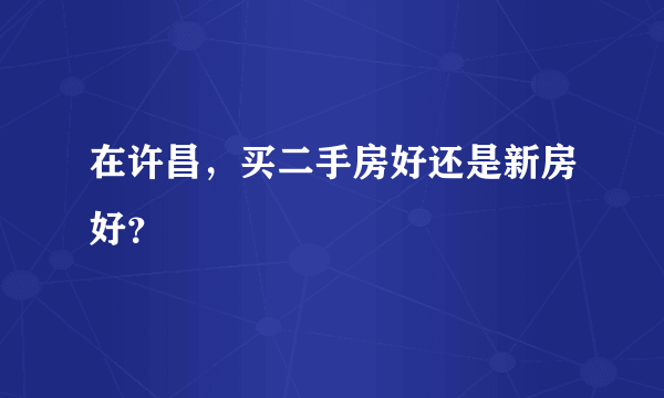 在许昌，买二手房好还是新房好？
