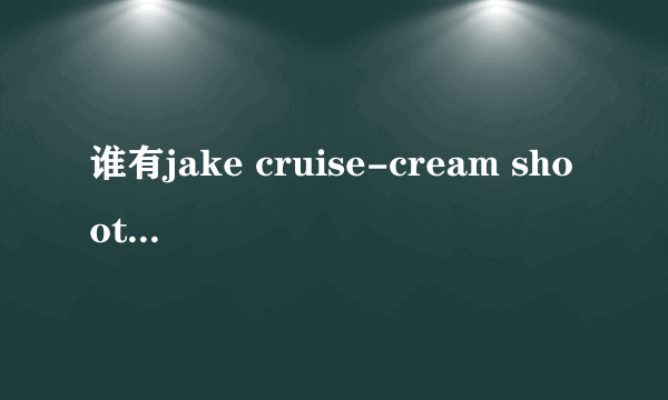 谁有jake cruise-cream shooters这部视频资源的，可下载的，告诉我，我会给你