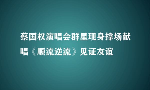 蔡国权演唱会群星现身撑场献唱《顺流逆流》见证友谊