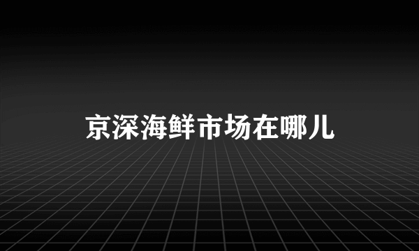 京深海鲜市场在哪儿