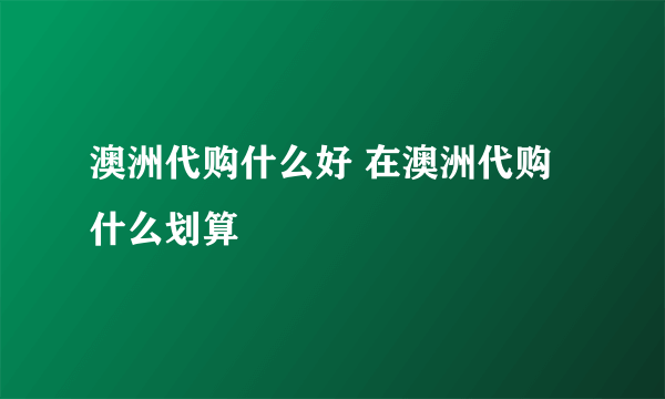 澳洲代购什么好 在澳洲代购什么划算