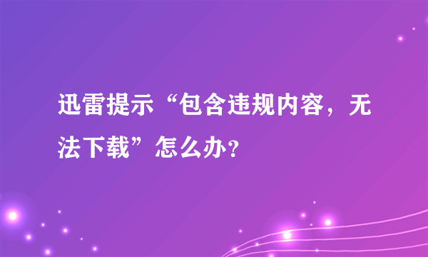迅雷提示“包含违规内容，无法下载”怎么办？