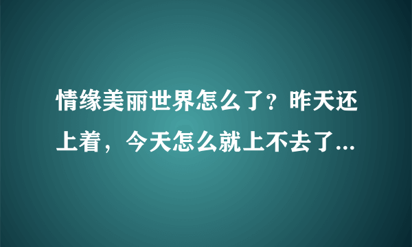 情缘美丽世界怎么了？昨天还上着，今天怎么就上不去了，官网都上不去。