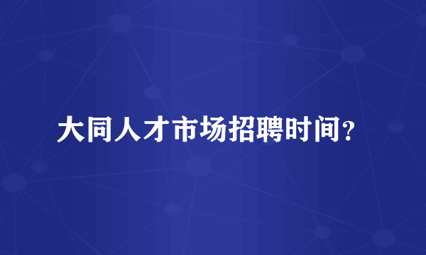 大同人才市场招聘时间？