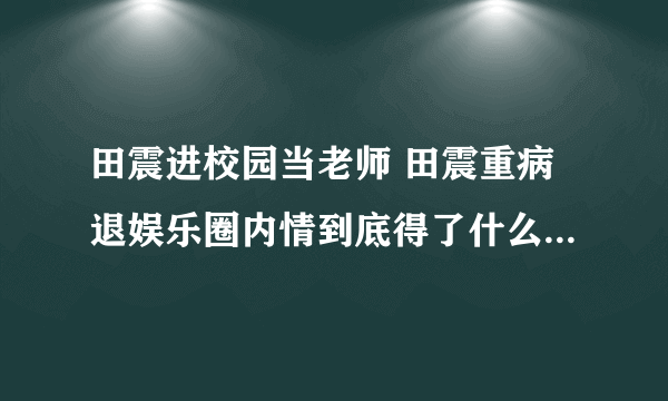 田震进校园当老师 田震重病退娱乐圈内情到底得了什么病？_飞外网