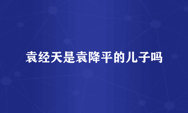 袁经天是袁降平的儿子吗