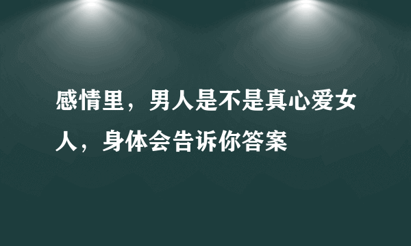 感情里，男人是不是真心爱女人，身体会告诉你答案