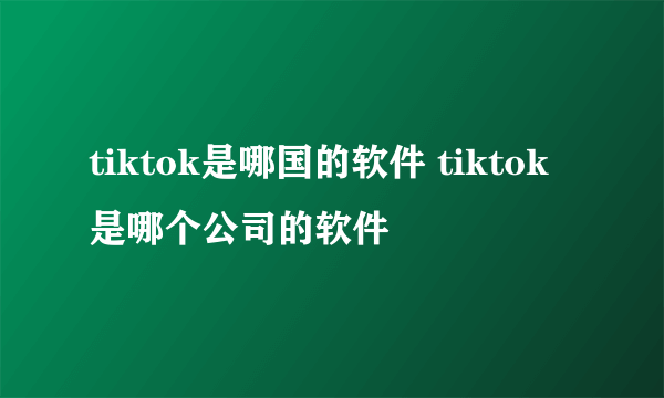 tiktok是哪国的软件 tiktok是哪个公司的软件