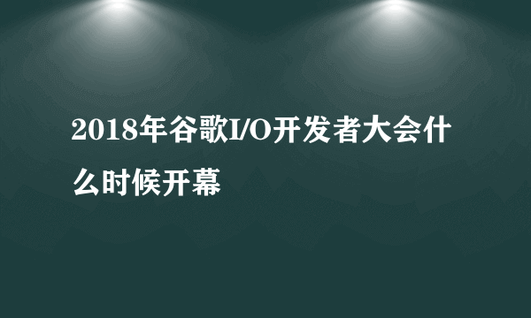2018年谷歌I/O开发者大会什么时候开幕
