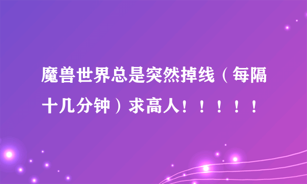 魔兽世界总是突然掉线（每隔十几分钟）求高人！！！！！