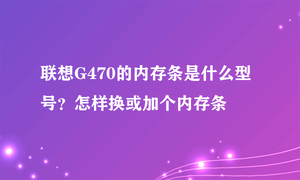联想G470的内存条是什么型号？怎样换或加个内存条