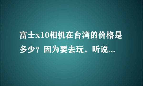 富士x10相机在台湾的价格是多少？因为要去玩，听说那儿的数码产品比较便宜。谢谢回答啊~