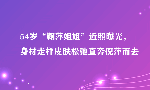 54岁“鞠萍姐姐”近照曝光，身材走样皮肤松弛直奔倪萍而去