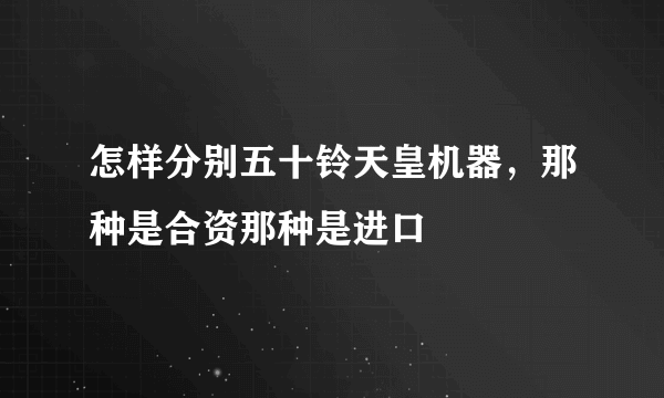 怎样分别五十铃天皇机器，那种是合资那种是进口