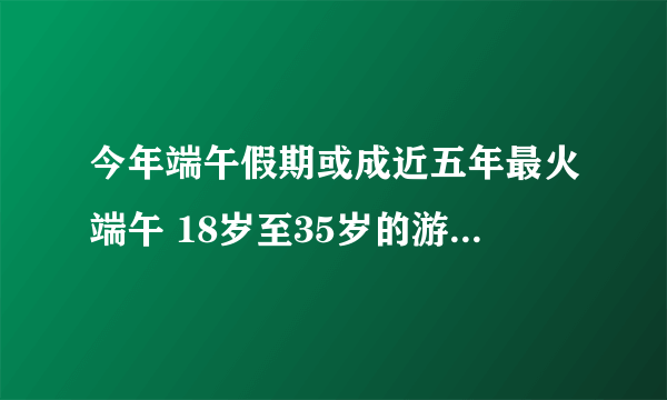今年端午假期或成近五年最火端午 18岁至35岁的游客占比更高