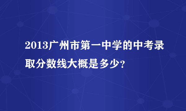 2013广州市第一中学的中考录取分数线大概是多少？
