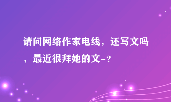 请问网络作家电线，还写文吗，最近很拜她的文~？