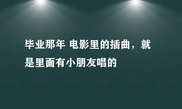 毕业那年 电影里的插曲，就是里面有小朋友唱的