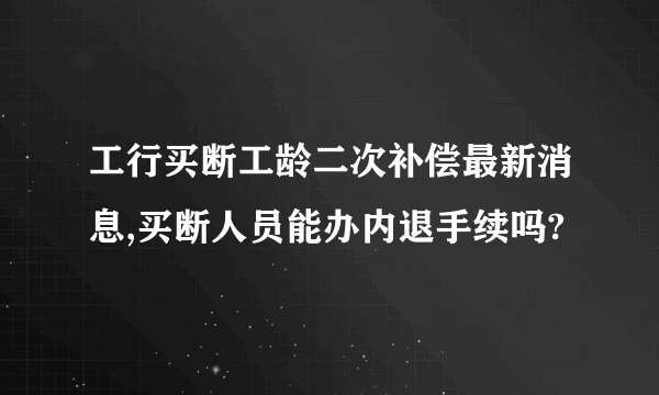 工行买断工龄二次补偿最新消息,买断人员能办内退手续吗?