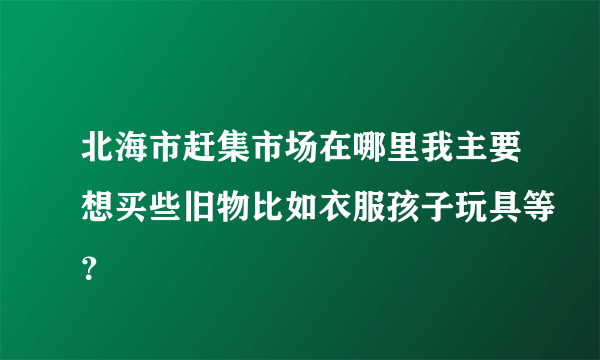 北海市赶集市场在哪里我主要想买些旧物比如衣服孩子玩具等？