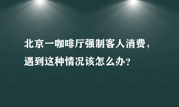 北京一咖啡厅强制客人消费，遇到这种情况该怎么办？