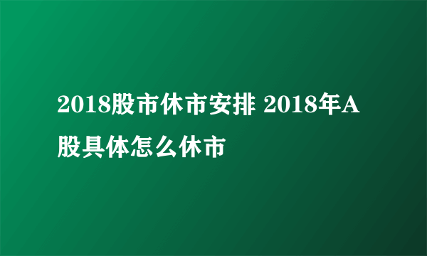 2018股市休市安排 2018年A股具体怎么休市